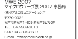 Secretariat of  MWE 2007 c/o Real Communications Corp. 3F Shin-Matsudo S Building 1-409, Shin-Matsudo, Matsudo-City.  270-0034 Japan TEL. 047-309-3616  FAX. 047-309-3617 E-mail : mweapmc@io.ocn.ne.jp
