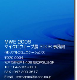 MWE 2008 マイクロウェーブ展 2008 事務局 (株)リアルコミュニケーションズ 〒270-0034 松戸市新松戸1-409 新松戸Sビル3F TEL : 047-309-3616 FAX : 047-309-3617 E-mail : mweapmc@io.ocn.ne.jp