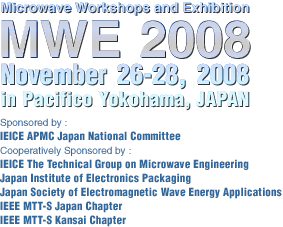 Microwave Workshops and Exhibition
MWE 2008 November 26-28, 2008 in Pacific Sponsored by : IEICE APMC Japan National Committee  Cooperatively Sponsored by : IEICE The Technical Group on Microwave Engineering Japan Institute of Electronics Packaging Japan Society of Electromagnetic Wave Energy Applications IEEE MTT-S Japan Chapter IEEE MTT-S Kansai Chapter 