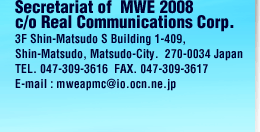 Secretariat of  MWE 2008 c/o Real Communications Corp. 3F Shin-Matsudo S Building 1-409,  Shin-Matsudo, Matsudo-City.  270-0034 Japan TEL. 047-309-3616  FAX. 047-309-3617 E-mail : mweapmc@io.ocn.ne.jp 